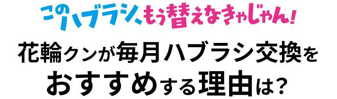このハブラシ、もう替えなきゃじゃん！花輪クンが毎月ハブラシ交換をおすすめする理由は？