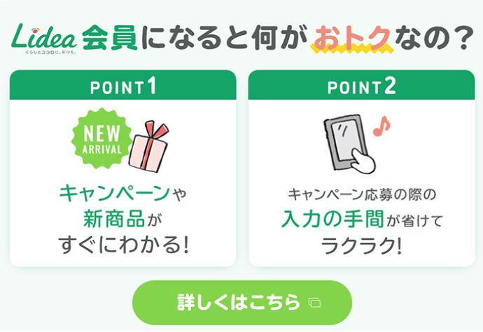 Lidea会員になると何がおトクなの？ point1 キャンペーンや新商品がすぐにわかる! point2 キャンペーン応募の際の入力の手間が省けてラクラク! 詳しくはこちら
