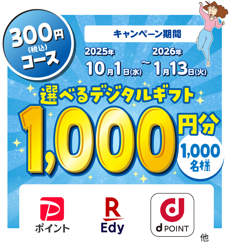 300円(税込)コース キャンペーン期間 2025年10月1日(水)~2026年1月13日(火) 選べるデジタルギフト1,000円分 1,000名様