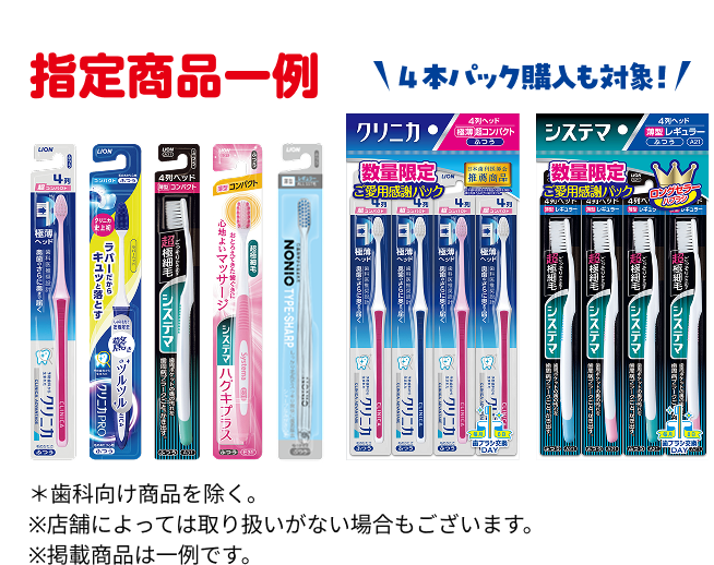 指定商品一例 4本パック購入も対象! ＊歯科向け商品を除く。※店舗によっては取り扱いがない場合もございます。※掲載商品は一例です。