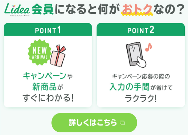 Lidea会員になると何がおトクなの？POINT1: キャンペーンや新商品がすぐにわかる！ POINT2: キャンペーン応募の際の入力の手間が省けてラクラク！詳しくはこちら